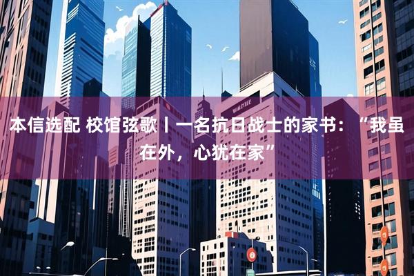 本信选配 校馆弦歌丨一名抗日战士的家书：“我虽在外，心犹在家”