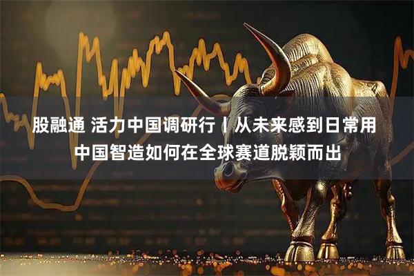 股融通 活力中国调研行丨从未来感到日常用&#32;中国智造如何在全球赛道脱颖而出