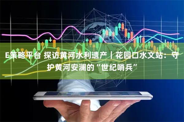 E策略平台 探访黄河水利遗产｜花园口水文站：守护黄河安澜的“世纪哨兵”