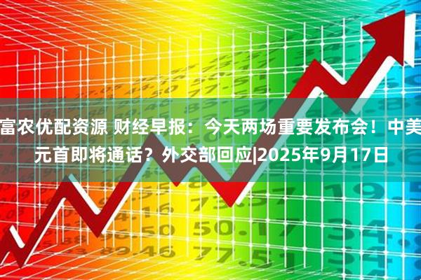富农优配资源 财经早报：今天两场重要发布会！中美元首即将通话？外交部回应|2025年9月17日