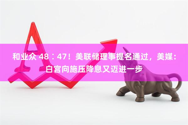 和业众 48∶47！美联储理事提名通过，美媒：白宫向施压降息又迈进一步
