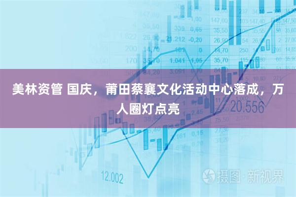 美林资管 国庆，莆田蔡襄文化活动中心落成，万人圈灯点亮