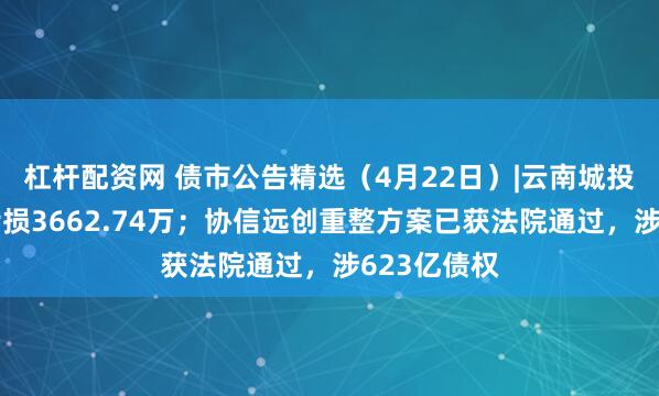 杠杆配资网 债市公告精选（4月22日）|云南城投一季度净亏损3662.74万；协信远创重整方案已获法院通过，涉623亿债权