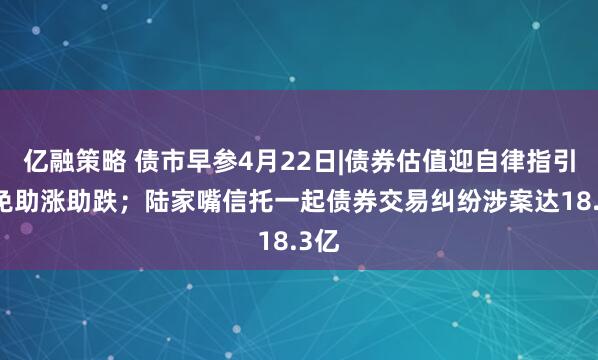 亿融策略 债市早参4月22日|债券估值迎自律指引 避免助涨助跌；陆家嘴信托一起债券交易纠纷涉案达18.3亿