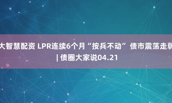 大智慧配资 LPR连续6个月“按兵不动” 债市震荡走弱 | 债圈大家说04.21