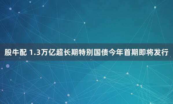 股牛配 1.3万亿超长期特别国债今年首期即将发行