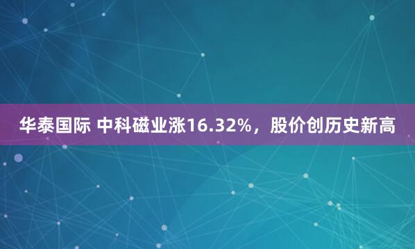 华泰国际 中科磁业涨16.32%，股价创历史新高