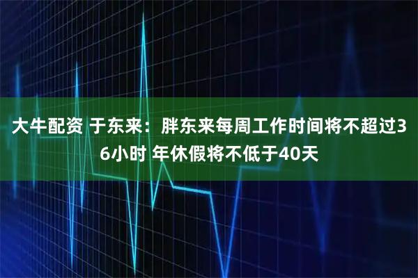 大牛配资 于东来：胖东来每周工作时间将不超过36小时 年休假将不低于40天