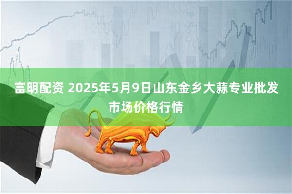 富明配资 2025年5月9日山东金乡大蒜专业批发市场价格行情