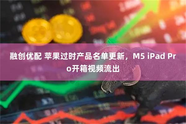 融创优配 苹果过时产品名单更新，M5 iPad Pro开箱视频流出