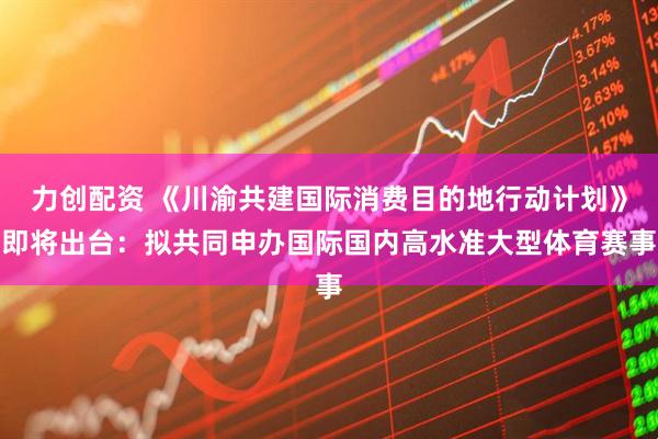 力创配资 《川渝共建国际消费目的地行动计划》即将出台：拟共同申办国际国内高水准大型体育赛事