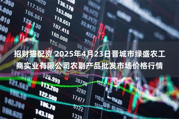 招财猫配资 2025年4月23日晋城市绿盛农工商实业有限公司农副产品批发市场价格行情