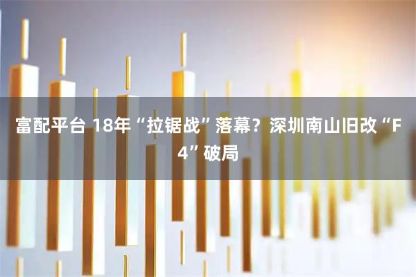 富配平台 18年“拉锯战”落幕？深圳南山旧改“F4”破局